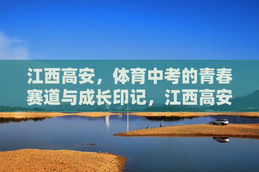 江西高安,体育中考的青春赛道与成长印记,江西高安体育中考,青春赛道上的成长印记 江西高安,体育中考的青春赛道与成长印记,江西高安体育中考,青春赛道上的成长印记