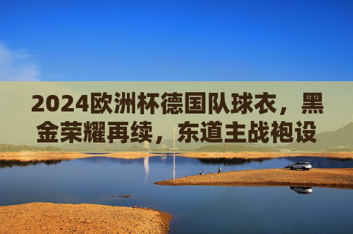 2024欧洲杯德国队球衣,黑金荣耀再续,东道主战袍设计解析与视觉盛宴,2024欧洲杯德国队黑金荣耀战袍,东道主设计视觉盛宴 2024欧洲杯德国队球衣,黑金荣耀再续,东道主战袍设计解析与视觉盛宴,2024欧洲杯德国队黑金荣耀战袍,东道主设计视觉盛宴