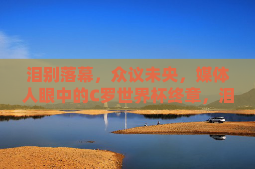 泪别落幕,众议未央,媒体人眼中的C罗世界杯终章,泪别落幕,众议未央,媒体人眼中的C罗世界杯终章 泪别落幕,众议未央,媒体人眼中的C罗世界杯终章,泪别落幕,众议未央,媒体人眼中的C罗世界杯终章