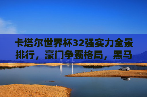 卡塔尔世界杯32强实力全景排行，豪门争霸格局，黑马蓄势待发，卡塔尔世界杯32强实力全景，豪门争霸与黑马蓄势
