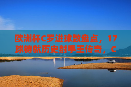 欧洲杯C罗进球数盘点,17球铸就历史射手王传奇,C罗欧洲杯17球,历史射手王的传奇铸就 欧洲杯C罗进球数盘点,17球铸就历史射手王传奇,C罗欧洲杯17球,历史射手王的传奇铸就