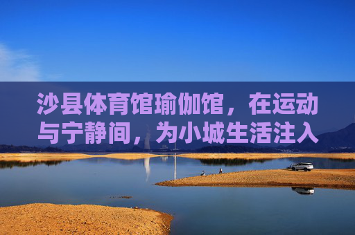 沙县体育馆瑜伽馆,在运动与宁静间,为小城生活注入柔韧力量,沙县体育馆瑜伽馆,运动与宁静间的柔韧力量 沙县体育馆瑜伽馆,在运动与宁静间,为小城生活注入柔韧力量,沙县体育馆瑜伽馆,运动与宁静间的柔韧力量