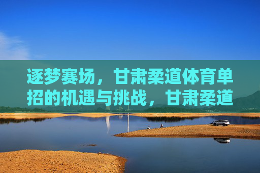 逐梦赛场,甘肃柔道体育单招的机遇与挑战,甘肃柔道体育单招,逐梦赛场的机遇与挑战 逐梦赛场,甘肃柔道体育单招的机遇与挑战,甘肃柔道体育单招,逐梦赛场的机遇与挑战