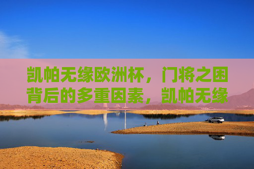 凯帕无缘欧洲杯,门将之困背后的多重因素,凯帕无缘欧洲杯,门将之困背后的多重因素 凯帕无缘欧洲杯,门将之困背后的多重因素,凯帕无缘欧洲杯,门将之困背后的多重因素