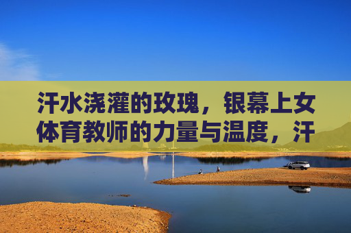汗水浇灌的玫瑰,银幕上女体育教师的力量与温度,汗水浇灌的银幕玫瑰,女体育教师的力量与温度 汗水浇灌的玫瑰,银幕上女体育教师的力量与温度,汗水浇灌的银幕玫瑰,女体育教师的力量与温度