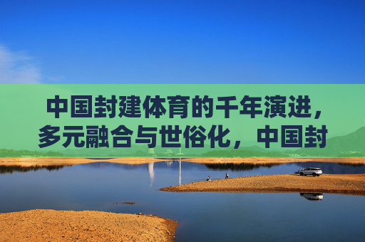中国封建体育的千年演进,多元融合与世俗化,中国封建体育的千年演进,多元融合与世俗化 中国封建体育的千年演进,多元融合与世俗化,中国封建体育的千年演进,多元融合与世俗化