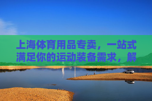 上海体育用品专卖,一站式满足你的运动装备需求,解锁健康生活新方式,上海体育用品专卖,一站式装备,解锁健康生活新方式 上海体育用品专卖,一站式满足你的运动装备需求,解锁健康生活新方式,上海体育用品专卖,一站式装备,解锁健康生活新方式