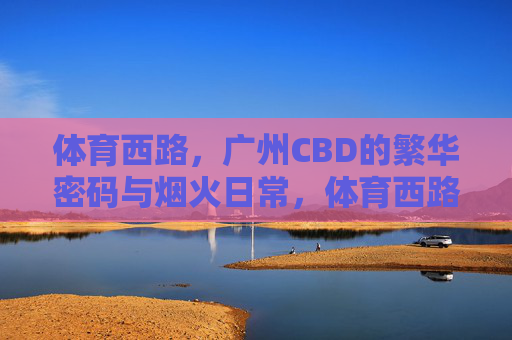 体育西路,广州CBD的繁华密码与烟火日常,体育西路,CBD繁华密码与烟火日常 体育西路,广州CBD的繁华密码与烟火日常,体育西路,CBD繁华密码与烟火日常