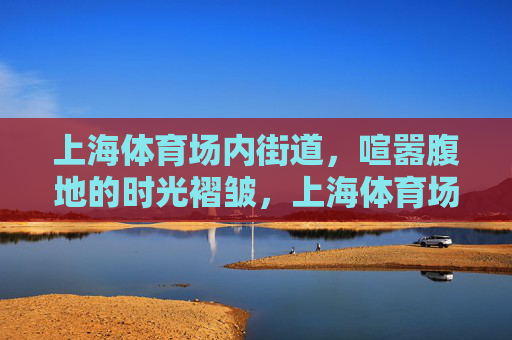 上海体育场内街道，喧嚣腹地的时光褶皱，上海体育场内街，喧嚣腹地的时光褶皱