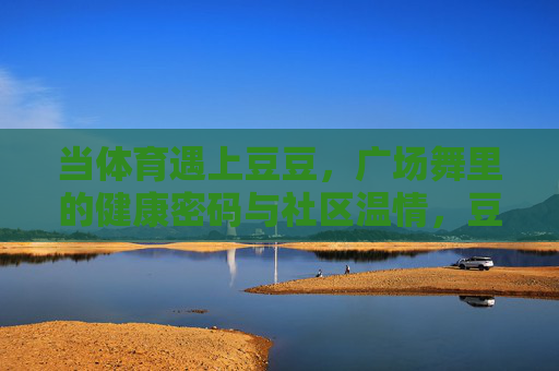 当体育遇上豆豆,广场舞里的健康密码与社区温情,豆豆广场舞,舞动健康密码,传递社区温情 当体育遇上豆豆,广场舞里的健康密码与社区温情,豆豆广场舞,舞动健康密码,传递社区温情