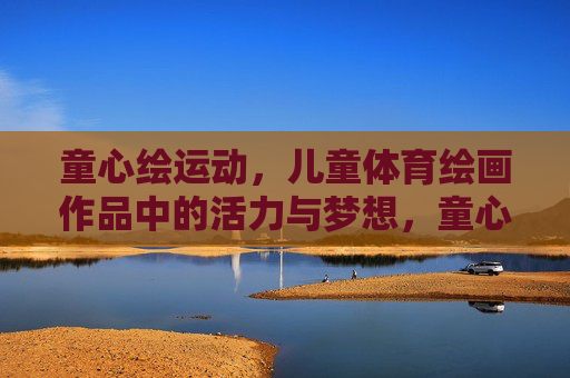 童心绘运动,儿童体育绘画作品中的活力与梦想,童心绘运动,活力与梦想的画卷 童心绘运动,儿童体育绘画作品中的活力与梦想,童心绘运动,活力与梦想的画卷