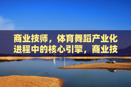 商业技师,体育舞蹈产业化进程中的核心引擎,商业技师,体育舞蹈产业化的核心引擎 商业技师,体育舞蹈产业化进程中的核心引擎,商业技师,体育舞蹈产业化的核心引擎