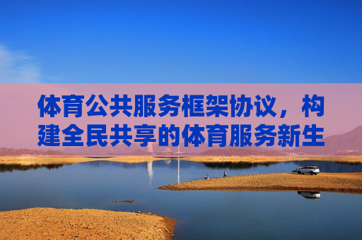体育公共服务框架协议,构建全民共享的体育服务新生态,体育公共服务框架协议,构建全民共享新生态 体育公共服务框架协议,构建全民共享的体育服务新生态,体育公共服务框架协议,构建全民共享新生态