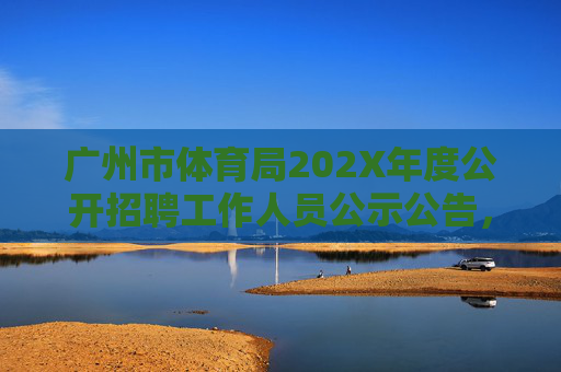 广州市体育局202X年度公开招聘工作人员公示公告，广州市体育局202X年度公开招聘工作人员公示公告