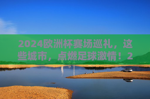 2024欧洲杯赛场巡礼，这些城市，点燃足球激情！2024欧洲杯赛场巡礼，城市点燃足球激情