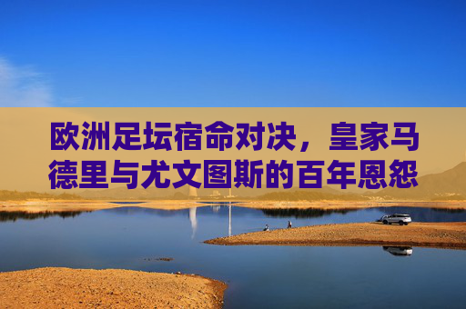 欧洲足坛宿命对决,皇家马德里与尤文图斯的百年恩怨与荣耀征程 欧洲足坛宿命对决,皇家马德里与尤文图斯的百年恩怨与荣耀征程