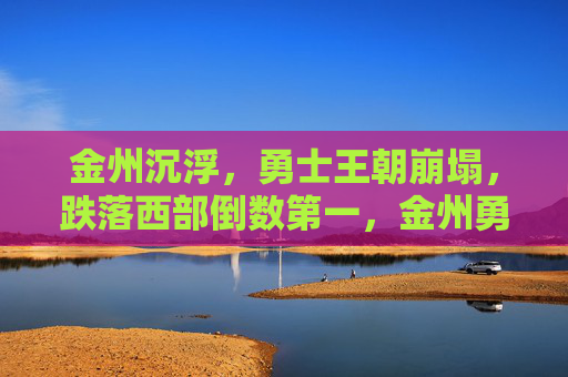 金州沉浮,勇士王朝崩塌,跌落西部倒数第一,金州勇士王朝崩塌,跌落西部倒数第一 金州沉浮,勇士王朝崩塌,跌落西部倒数第一,金州勇士王朝崩塌,跌落西部倒数第一