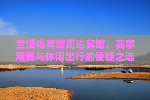 兰溪体育馆周边宾馆,赛事观赛与休闲出行的便捷之选,兰溪体育馆周边宾馆,赛事观赛与休闲出行便捷之选 兰溪体育馆周边宾馆,赛事观赛与休闲出行的便捷之选,兰溪体育馆周边宾馆,赛事观赛与休闲出行便捷之选