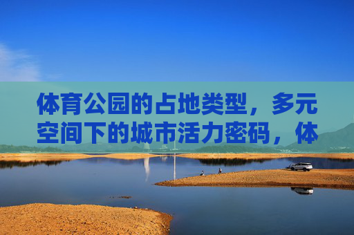 体育公园的占地类型,多元空间下的城市活力密码,体育公园,多元占地空间的城市活力密码 体育公园的占地类型,多元空间下的城市活力密码,体育公园,多元占地空间的城市活力密码