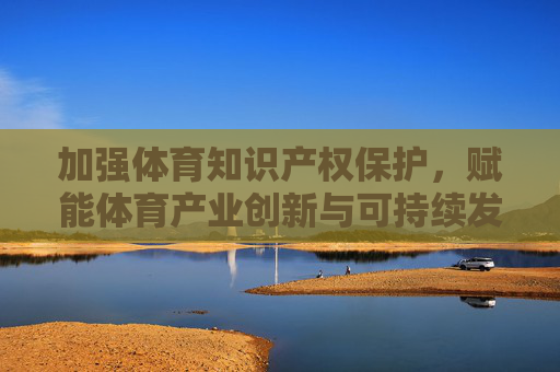 加强体育知识产权保护,赋能体育产业创新与可持续发展,加强体育知识产权保护赋能产业创新与可持续发展 加强体育知识产权保护,赋能体育产业创新与可持续发展,加强体育知识产权保护赋能产业创新与可持续发展