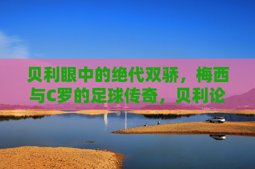 贝利眼中的绝代双骄，梅西与C罗的足球传奇，贝利论绝代双骄，梅西C罗足球传奇