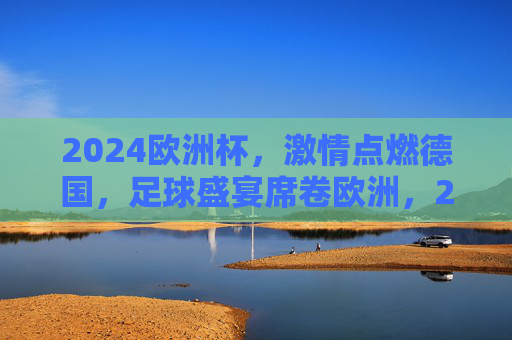 2024欧洲杯,激情点燃德国,足球盛宴席卷欧洲,2024欧洲杯,德国激情点燃,足球盛宴席卷欧洲 2024欧洲杯,激情点燃德国,足球盛宴席卷欧洲,2024欧洲杯,德国激情点燃,足球盛宴席卷欧洲