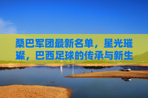 桑巴军团最新名单,星光璀璨,巴西足球的传承与新生,桑巴军团最新名单,星光璀璨,传承与新生 桑巴军团最新名单,星光璀璨,巴西足球的传承与新生,桑巴军团最新名单,星光璀璨,传承与新生