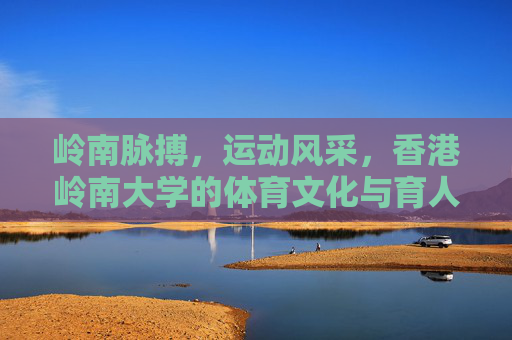 岭南脉搏,运动风采,香港岭南大学的体育文化与育人实践,岭南脉搏·运动风采,香港岭南大学体育文化育人实践 岭南脉搏,运动风采,香港岭南大学的体育文化与育人实践,岭南脉搏·运动风采,香港岭南大学体育文化育人实践