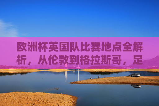 欧洲杯英国队比赛地点全解析,从伦敦到格拉斯哥,足球盛宴的英伦主场,欧洲杯英国队比赛地点全解析,伦敦到格拉斯哥的英伦主场 欧洲杯英国队比赛地点全解析,从伦敦到格拉斯哥,足球盛宴的英伦主场,欧洲杯英国队比赛地点全解析,伦敦到格拉斯哥的英伦主场