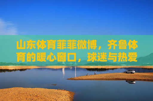 山东体育菲菲微博,齐鲁体育的暖心窗口,球迷与热爱的双向奔赴,山东体育菲菲微博,球迷与热爱的暖心双向奔赴 山东体育菲菲微博,齐鲁体育的暖心窗口,球迷与热爱的双向奔赴,山东体育菲菲微博,球迷与热爱的暖心双向奔赴
