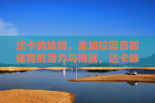 达卡的脉搏，孟加拉国首都体育的活力与挑战，达卡脉搏，孟加拉国首都体育的活力与挑战