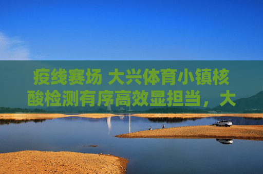 疫线赛场 大兴体育小镇核酸检测有序高效显担当，大兴体育小镇核酸检测有序高效显担当