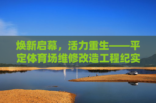 焕新启幕,活力重生——平定体育场维修改造工程纪实,焕新启幕,活力重生——平定体育场维修改造 焕新启幕,活力重生——平定体育场维修改造工程纪实,焕新启幕,活力重生——平定体育场维修改造