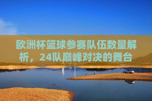 欧洲杯篮球参赛队伍数量解析,24队巅峰对决的舞台,欧洲杯篮球,24队巅峰对决的舞台 欧洲杯篮球参赛队伍数量解析,24队巅峰对决的舞台,欧洲杯篮球,24队巅峰对决的舞台