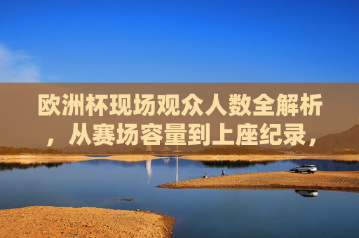 欧洲杯现场观众人数全解析,从赛场容量到上座纪录,欧洲杯现场观众人数全解析,赛场容量与上座纪录 欧洲杯现场观众人数全解析,从赛场容量到上座纪录,欧洲杯现场观众人数全解析,赛场容量与上座纪录