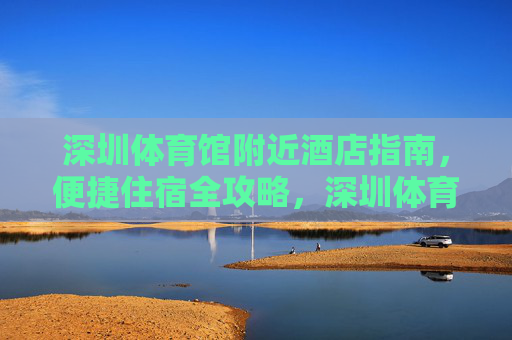 深圳体育馆附近酒店指南,便捷住宿全攻略,深圳体育馆附近酒店指南,便捷住宿全攻略 深圳体育馆附近酒店指南,便捷住宿全攻略,深圳体育馆附近酒店指南,便捷住宿全攻略