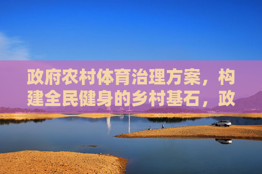 政府农村体育治理方案,构建全民健身的乡村基石,政府农村体育治理,筑牢全民健身乡村基石 政府农村体育治理方案,构建全民健身的乡村基石,政府农村体育治理,筑牢全民健身乡村基石