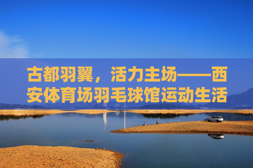古都羽翼,活力主场——西安体育场羽毛球馆运动生活图鉴,古都羽翼,活力主场 古都羽翼,活力主场——西安体育场羽毛球馆运动生活图鉴,古都羽翼,活力主场
