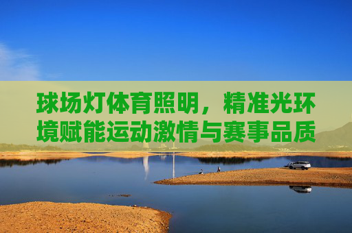 球场灯体育照明,精准光环境赋能运动激情与赛事品质,球场灯体育照明,精准光环境赋能运动激情与赛事品质 球场灯体育照明,精准光环境赋能运动激情与赛事品质,球场灯体育照明,精准光环境赋能运动激情与赛事品质
