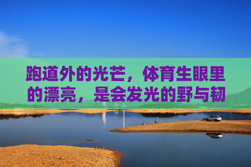 跑道外的光芒，体育生眼里的漂亮，是会发光的野与韧，体育生眼里的漂亮，会发光的野与韧