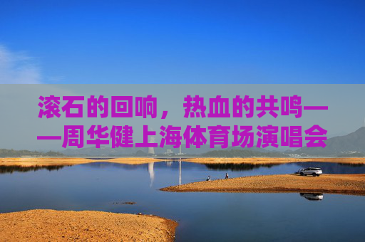 滚石的回响，热血的共鸣——周华健上海体育场演唱会，一场跨越三十年的青春合唱，周华健上海演唱会，跨越三十年的青春合唱