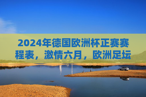 2024年德国欧洲杯正赛赛程表,激情六月,欧洲足坛巅峰对决,2024德国欧洲杯正赛赛程表,六月激情巅峰对决 2024年德国欧洲杯正赛赛程表,激情六月,欧洲足坛巅峰对决,2024德国欧洲杯正赛赛程表,六月激情巅峰对决