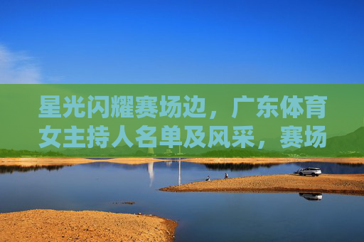 星光闪耀赛场边，广东体育女主持人名单及风采，赛场边的星光，广东体育女主持人风采