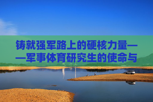 铸就强军路上的硬核力量——军事体育研究生的使命与担当 铸就强军路上的硬核力量——军事体育研究生的使命与担当
