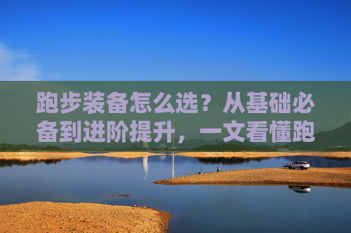 跑步装备怎么选?从基础必备到进阶提升,一文看懂跑步体育品,跑步装备选购全攻略,从基础必备到进阶提升 跑步装备怎么选?从基础必备到进阶提升,一文看懂跑步体育品,跑步装备选购全攻略,从基础必备到进阶提升