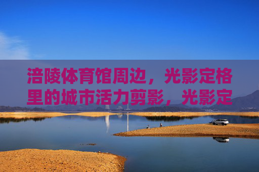 涪陵体育馆周边,光影定格里的城市活力剪影,光影定格涪陵体育馆周边活力剪影 涪陵体育馆周边,光影定格里的城市活力剪影,光影定格涪陵体育馆周边活力剪影