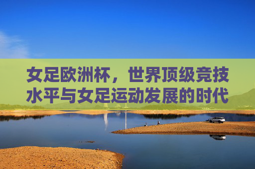 女足欧洲杯，世界顶级竞技水平与女足运动发展的时代注脚，女足欧洲杯，顶级竞技与女足发展的时代见证