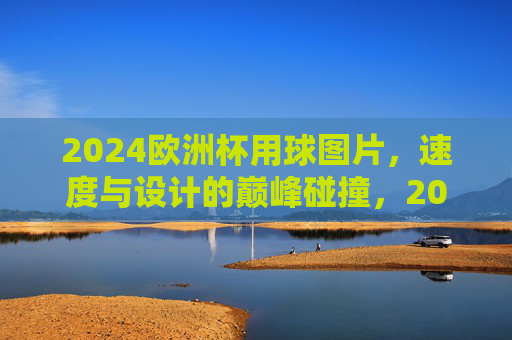 2024欧洲杯用球图片,速度与设计的巅峰碰撞,2024欧洲杯用球,速度与设计的巅峰碰撞 2024欧洲杯用球图片,速度与设计的巅峰碰撞,2024欧洲杯用球,速度与设计的巅峰碰撞