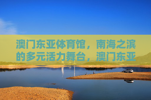 澳门东亚体育馆,南海之滨的多元活力舞台,澳门东亚体育馆,南海之滨的多元活力舞台 澳门东亚体育馆,南海之滨的多元活力舞台,澳门东亚体育馆,南海之滨的多元活力舞台