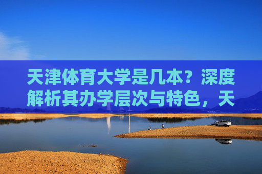 天津体育大学是几本?深度解析其办学层次与特色,天津体育大学办学层次与特色深度解析 天津体育大学是几本?深度解析其办学层次与特色,天津体育大学办学层次与特色深度解析